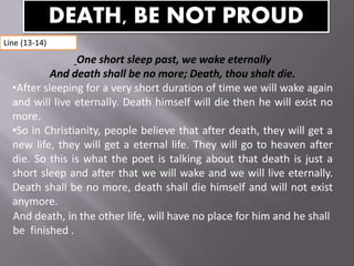 One short sleep past, we wake eternally
And death shall be no more; Death, thou shalt die.
•After sleeping for a very short duration of time we will wake again
and will live eternally. Death himself will die then he will exist no
more.
•So in Christianity, people believe that after death, they will get a
new life, they will get a eternal life. They will go to heaven after
die. So this is what the poet is talking about that death is just a
short sleep and after that we will wake and we will live eternally.
Death shall be no more, death shall die himself and will not exist
anymore.
And death, in the other life, will have no place for him and he shall
be finished .
DEATH, BE NOT PROUD
Line (13-14)
 