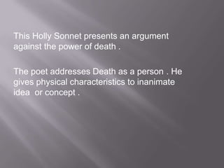 This Holly Sonnet presents an argument
against the power of death .
The poet addresses Death as a person . He
gives physical characteristics to inanimate
idea or concept .
 