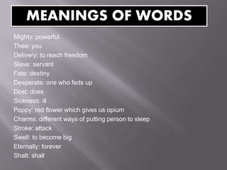 Mighty: powerful
Thee: you
Delivery: to reach freedom
Slave: servant
Fate: destiny
Desperate: one who feds up
Dost: does
Sickness: ill
Poppy: red flower which gives us opium
Charms: different ways of putting person to sleep
Stroke: attack
Swell: to become big
Eternally: forever
Shalt: shall
MEANINGS OF WORDS
 
