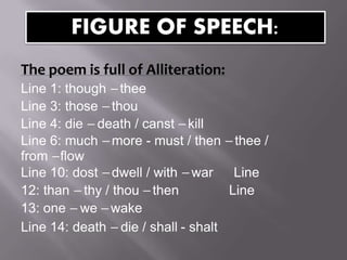 The poem is full of Alliteration:
Line 1: though –thee
Line 3: those –thou
Line 4: die –death / canst –kill
Line 6: much –more - must / then –thee /
from –flow
Line 10: dost –dwell / with –war Line
12: than –thy / thou –then Line
13: one –we –wake
Line 14: death –die / shall - shalt
FIGURE OF SPEECH:
 