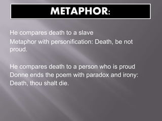 He compares death to a slave
Metaphor with personification: Death, be not
proud.
He compares death to a person who is proud
Donne ends the poem with paradox and irony:
Death, thou shalt die.
METAPHOR:
 