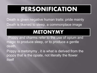 Death is given negative human traits: pride mainly
Death is likened to sleep, a commonplace image
Poppy and charms refer to the use of opium and
magic to produce sleep, or to produce a gentle
death.
Poppy is metonymy , it is what is derived from the
poppy that is the opiate, not literally the flower
itself
PERSONIFICATION
METONYMY
 