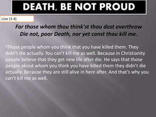 For those whom thou think'st thou dost overthrow
Die not, poor Death, nor yet canst thou kill me.
•Those people whom you think that you have killed them. They
didn’t die actually. You can’t kill me as well. Because in Christianity
people believe that they get new life after die. He says that those
people about whom you think you have killed them they didn’t die
actually. Because they are still alive in here after. And that’s why you
can’t kill me as well.
DEATH, BE NOT PROUD
Line (3-4)
 
