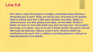 Line 5-8
 Who doesn’t enjoy the thought of a lengthy, comfortable sleep following a
demanding day at work? Sleep and rest are joys. According to the speaker,
death is nothing more than a little extra relaxation and sleep. Sleep is a
natural process, and after getting some sleep, we feel better. Similar to
Death, but more so. And while Death may claim the best men—the excellent
die young, so to speak—they do so with a double benefit: they get to rest and
their souls are delivered. Delivery is tied to birth, therefore Death has
contributed to the soul’s birth in addition to providing pleasure, making it an
essential element of the afterlife.
6
 