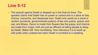 Line 9-12
 The assault against Death is stepped up in the final six lines. The
speaker claims that Death has no power or control and is a slave to fate,
chance, monarchs, and desperate men. Death only exists as a result of
random accidents, governmental systems of law and justice, poison and
war, and illness. Opium is made from flowers like the poppy, and charms
are made from magic; both are just as efficient at lulling people to sleep
as Death. Better still. How humiliating. How ridiculous it is to swell up
with pride when undeserved when Death is humbled to a weakling.
7
 