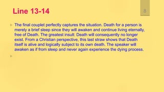 Line 13-14
 The final couplet perfectly captures the situation. Death for a person is
merely a brief sleep since they will awaken and continue living eternally,
free of Death. The greatest insult: Death will consequently no longer
exist. From a Christian perspective, this last straw shows that Death
itself is alive and logically subject to its own death. The speaker will
awaken as if from sleep and never again experience the dying process.

8
 