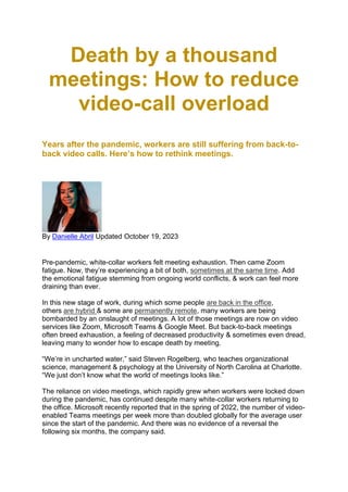 Death by a thousand
meetings: How to reduce
video-call overload
Years after the pandemic, workers are still suffering from back-to-
back video calls. Here’s how to rethink meetings.
By Danielle Abril Updated October 19, 2023
Pre-pandemic, white-collar workers felt meeting exhaustion. Then came Zoom
fatigue. Now, they’re experiencing a bit of both, sometimes at the same time. Add
the emotional fatigue stemming from ongoing world conflicts, & work can feel more
draining than ever.
In this new stage of work, during which some people are back in the office,
others are hybrid & some are permanently remote, many workers are being
bombarded by an onslaught of meetings. A lot of those meetings are now on video
services like Zoom, Microsoft Teams & Google Meet. But back-to-back meetings
often breed exhaustion, a feeling of decreased productivity & sometimes even dread,
leaving many to wonder how to escape death by meeting.
“We’re in uncharted water,” said Steven Rogelberg, who teaches organizational
science, management & psychology at the University of North Carolina at Charlotte.
“We just don’t know what the world of meetings looks like.”
The reliance on video meetings, which rapidly grew when workers were locked down
during the pandemic, has continued despite many white-collar workers returning to
the office. Microsoft recently reported that in the spring of 2022, the number of video-
enabled Teams meetings per week more than doubled globally for the average user
since the start of the pandemic. And there was no evidence of a reversal the
following six months, the company said.
 