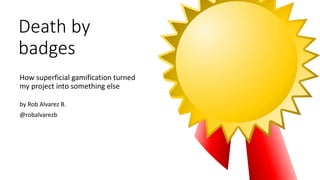 Death by
badges
How superficial gamification turned
my project into something else
by Rob Alvarez B.
@robalvarezb
 