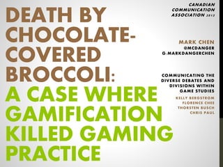 DEATH BY
CHOCOLATE-
COVERED
BROCCOLI:
A CASE WHERE
GAMIFICATION
KILLED GAMING
PRACTICE
CANADIAN
COMMUNICATION
ASSOCIATION 2013
MARK CHEN
@MCDANGER
G:MARKDANGERCHEN
COMMUNICATING THE
DIVERSE DEBATES AND
DIVISIONS WITHIN
GAME STUDIES
KELLY BERGSTROM
FLORENCE CHEE
THORSTEN BUSCH
CHRIS PAUL
 