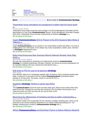 From:               Google Alerts
To:                 jamison.k.bell@gmail.com
Subject:            Google Alert - Communication Strategy
Date:               Saturday, February 18, 2012 2:48:35 AM



    News                                                     8 new results for Communication Strategy
 
    Tessenderlo Group strengthens its management to better meet the future needs
    ...
    Reuters (press release)
    Tessenderlo Group today announces some changes in its Group Management Committee and the
    appointment of a new Group Communication Director. Group Management Committee Changes
    Since 2010, Tessenderlo Group has been implementing its ambitious strategy to ...
    See all stories on this topic »

    Cogent Communications CEO to Present at the 2012 Deutsche Bank Media &
    Telecom ...
    Virtual-Strategy Magazine
    Cogent Communications can be reached in the United States at (202) 295-4200 or via email at
    info@cogentco.com. Information in this release may involve expectations, beliefs, plans, intentions
    or strategies regarding the future.
    See all stories on this topic »

    Robin Hood Announces New Executive Role for Deborah Winshel; Hires Patty
    Smith ...
    MarketWatch (press release)
    She was also responsible for developing and implementing Amazon's communication
    strategy for its global philanthropic and green initiatives, and served as primary spokesperson for
    all corporate initiatives with local, national and international news ...
    See all stories on this topic »

    Dish looks to FCC for cues on its spectrum strategy
    CNET (blog)
    Dish Network, sitting on an increasingly valuable stash of spectrum vital to powering wireless data
    traffic, is waiting on a key waiver from the Federal Communications Commission before
    deciding on its next move. The waiver, similar to one that the FCC ...
    See all stories on this topic »

    Australia's strategy: Perform or perish says Arthur
    NDTV
    "The communication around the team has been really good. Players know exactly where they
    stand all the time. Perhaps the one thing that is lacking is the information that has gone out to
    media and public and that's one thing we can may be have a look.
    See all stories on this topic »

    Maximizing the effectiveness of marketing activities by better understanding ...
    Smart Business Network
    The research needs to be incorporated into the company's strategic marketing plan, which can be
    produced by the internal marketing department or an outside advertising/marketing firm. The
    strategic marketing plan includes a communication strategy that ...
    See all stories on this topic »

    AltiGen Communications and ExtraTeam Partner to Deliver AltiGen's MaxACD
 