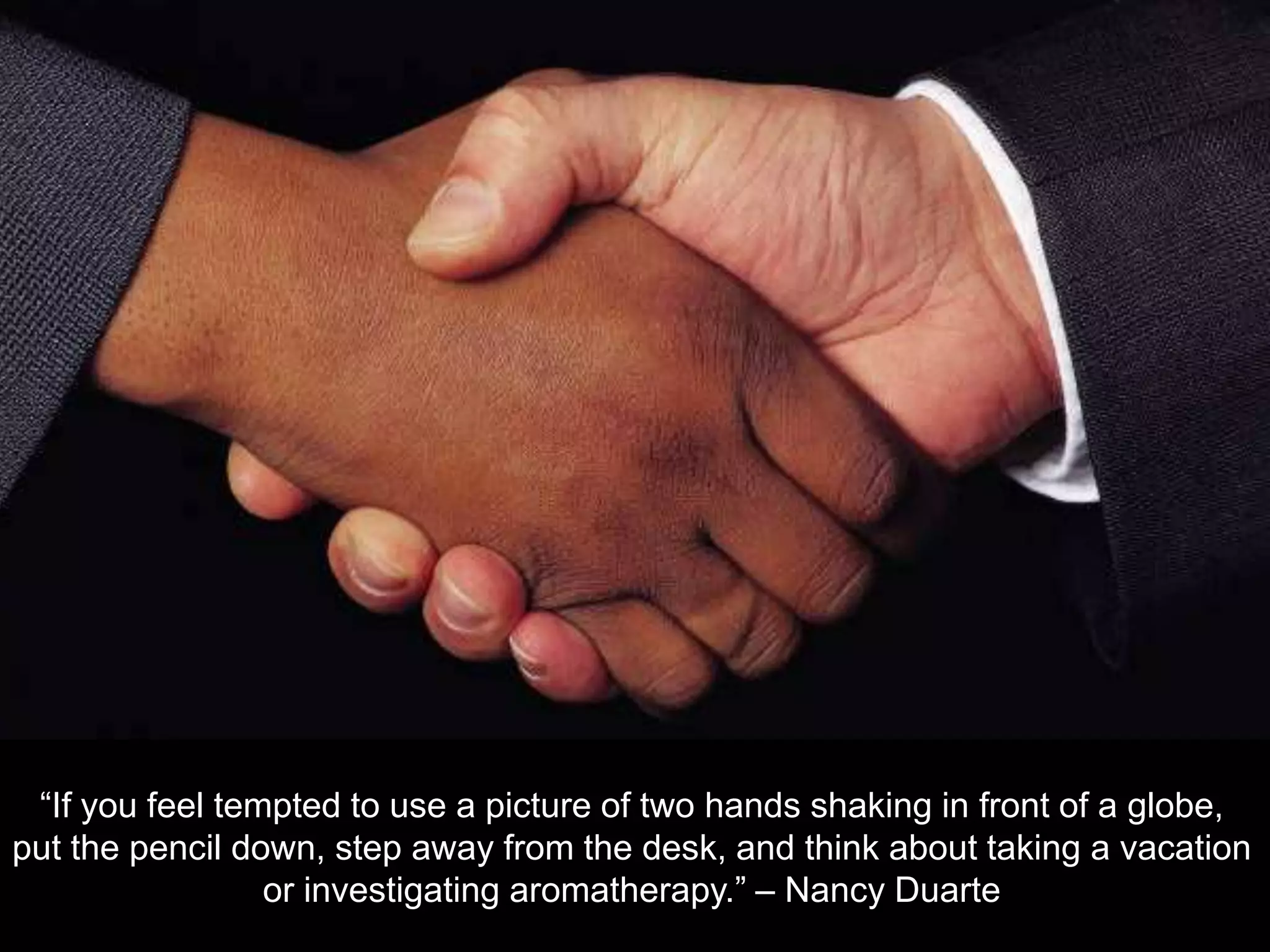 &ldquo;If you feel tempted to use a picture of two hands shaking in front of a globe, put the pencil down, step away from the desk, and think about taking a vacation or investigating aromatherapy.&rdquo; &ndash; Nancy Duarte