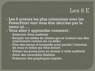  Les8 erreurs les plus communes avec les
  PowerPoint vont vous être décrites par le
  menu ici …
 Vous allez y apprendre comment :
  • Endormir votre auditoire
  • Remplir vos slides de choses qui ne veulent rien dire
      (exactement comme sur ce slide)
  •   Fère des ereurs d’ortograffe pour perdre l’attantion
      de ceux et celles qui vous écoute
  •   Utiliser les puces pour en donner à votre auditoire
  •   Avoir des caractères illisibles
  •   Présenter des graphiques ineptes
 