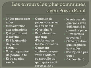    3/ Les puces sont      Combien de             Je suis certain
    utiles                  puces vous aviez        que vous avez
   Mais attention          mis au début            déjà oublié la
    aux animations         (C’est fini ?)          première puce
   Qui perturbent         Rappelez-vous          … Vous vous
    la lecture              que trop                souvenez ?
   Et à la quantité        d’information          Celle qui disait
    de puces                tue l’information       que les puces
   Sinon…                 Comment                 sont utiles
   Vous risquez fort       voulez-vous que        S’il n’y en a pas
    de perdre le fil        votre auditoire         trop !
   Et de ne plus           se rappelle de         (là c’est fini!)
    savoir                  quoi que ce soit
                            sur ce slide ?
 