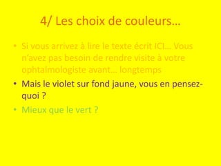 4/ Les choix de couleurs…
• Si vous arrivez à lire le texte écrit ICI… Vous
  n’avez pas besoin de rendre visite à votre
  ophtalmologiste avant… longtemps
• Mais le violet sur fond jaune, vous en pensez-
  quoi ?
• Mieux que le vert ?
 