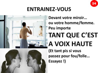 S4
ENTRAINEZ-VOUS
      Devant votre miroir…
      ou votre homme/femme.
      Peu importe
      TANT QUE C’EST
      A VOIX HAUTE
      (Et tant pis si vous
      passez pour fou/folle…
      Essayez !)
 