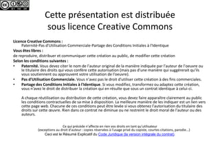 Cette présentation est distribuée
                   sous licence Creative Commons
Licence Creative Commons :
     Paternité-Pas d'Utilisation Commerciale-Partage des Conditions Initiales à l'Identique
Vous êtes libres :
de reproduire, distribuer et communiquer cette création au public, de modifier cette création
Selon les conditions suivantes :
•    Paternité. Vous devez citer le nom de l'auteur original de la manière indiquée par l'auteur de l'oeuvre ou
     le titulaire des droits qui vous confère cette autorisation (mais pas d'une manière qui suggérerait qu'ils
     vous soutiennent ou approuvent votre utilisation de l‘oeuvre).
•    Pas d'Utilisation Commerciale. Vous n'avez pas le droit d'utiliser cette création à des fins commerciales.
•    Partage des Conditions Initiales à l'Identique. Si vous modifiez, transformez ou adaptez cette création,
     vous n'avez le droit de distribuer la création qui en résulte que sous un contrat identique à celui-ci.

    A chaque réutilisation ou distribution de cette création, vous devez faire apparaître clairement au public
    les conditions contractuelles de sa mise à disposition. La meilleure manière de les indiquer est un lien vers
    cette page web. Chacune de ces conditions peut être levée si vous obtenez l'autorisation du titulaire des
    droits sur cette œuvre. Rien dans ce contrat ne diminue ou ne restreint le droit moral de l'auteur ou des
    auteurs.

                              Ce qui précède n'affecte en rien vos droits en tant qu'utilisateur
              (exceptions au droit d'auteur : copies réservées à l'usage privé du copiste, courtes citations, parodie...)
                  Ceci est le Résumé Explicatif du Code Juridique (la version intégrale du contrat).
 
