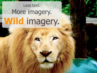 Less text.
More imagery.
Wild imagery.
 