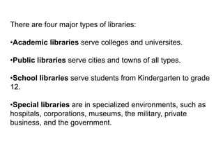 There are four major types of libraries:
•Academic libraries serve colleges and universites.
•Public libraries serve cities and towns of all types.
•School libraries serve students from Kindergarten to grade
12.
•Special libraries are in specialized environments, such as
hospitals, corporations, museums, the military, private
business, and the government.
 