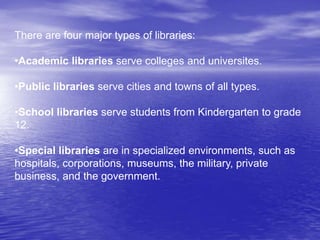 There are four major types of libraries:
•Academic libraries serve colleges and universites.
•Public libraries serve cities and towns of all types.
•School libraries serve students from Kindergarten to grade
12.
•Special libraries are in specialized environments, such as
hospitals, corporations, museums, the military, private
business, and the government.
 