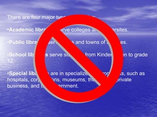 There are four major types of libraries:
•Academic libraries serve colleges and universites.
•Public libraries serve cities and towns of all types.
•School libraries serve students from Kindergarten to grade
12.
•Special libraries are in specialized environments, such as
hospitals, corporations, museums, the military, private
business, and the government.
 