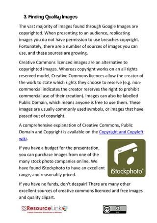 The vast majority of images found through Google Images are copyrighted. When presenting to an audience, replicating images you do not have permission to use breaches copyright. Fortunately, there are a number of sources of images you can use, and these sources are growing. 
Creative Commons licenced images are an alternative to copyrighted images. Whereas copyright works on an all rights reserved model, Creative Commons licences allow the creator of the work to state which rights they choose to reserve (e.g. non- commercial indicates the creator reserves the right to prohibit commercial use of their creation). Images can also be labelled Public Domain, which means anyone is free to use them. These images are usually commonly used symbols, or images that have passed out of copyright. 
A comprehensive explanation of Creative Commons, Public Domain and Copyright is available on the Copyright and Copyleft wiki. 
If you have a budget for the presentation, you can purchase images from one of the many stock photo companies online. We have found iStockphoto to have an excellent range, and reasonably priced. 
If you have no funds, don’t despair! There are many other excellent sources of creative commons licenced and free images and quality clipart.  