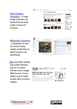 Flickr Creative Commons – a huge range of photos all licenced to be used under various CC Licences. 
Wikimedia Commons - a database of over 16 million freely usable media files to which anyone can contribute. 
ClClker provides royalty free public domain clip art in vector format and in image PNG format. It also allows you to make simple edits to these images. 
 