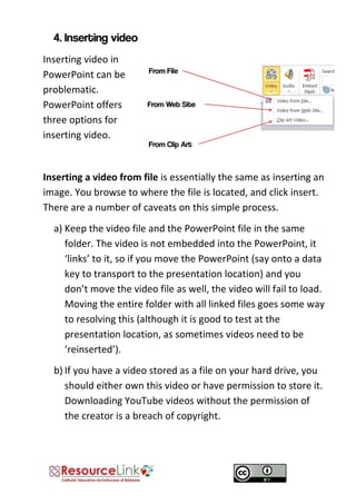Inserting video in PowerPoint can be problematic. PowerPoint offers three options for inserting video. 
Inserting a video from file is essentially the same as inserting an image. You browse to where the file is located, and click insert. There are a number of caveats on this simple process. 
a) Keep the video file and the PowerPoint file in the same folder. The video is not embedded into the PowerPoint, it ‘links’ to it, so if you move the PowerPoint (say onto a data key to transport to the presentation location) and you don’t move the video file as well, the video will fail to load. Moving the entire folder with all linked files goes some way to resolving this (although it is good to test at the presentation location, as sometimes videos need to be ‘reinserted’). 
b) If you have a video stored as a file on your hard drive, you should either own this video or have permission to store it. Downloading YouTube videos without the permission of the creator is a breach of copyright. 
 