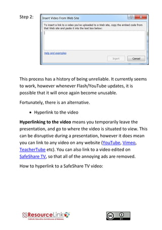 Step 2: 
This process has a history of being unreliable. It currently seems to work, however whenever Flash/YouTube updates, it is possible that it will once again become unusable. 
Fortunately, there is an alternative. 
 Hyperlink to the video 
Hyperlinking to the video means you temporarily leave the presentation, and go to where the video is situated to view. This can be disruptive during a presentation, however it does mean you can link to any video on any website (YouTube, Vimeo, TeacherTube etc). You can also link to a video edited on SafeShare TV, so that all of the annoying ads are removed. 
How to hyperlink to a SafeShare TV video: 
 