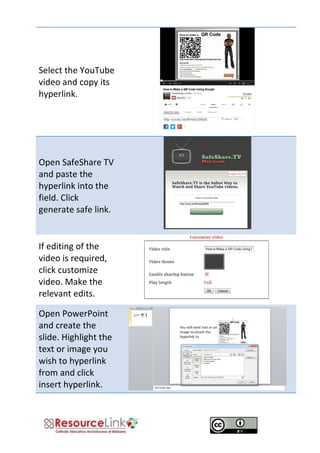 Select the YouTube video and copy its hyperlink. 
Open SafeShare TV and paste the hyperlink into the field. Click generate safe link. 
If editing of the video is required, click customize video. Make the relevant edits. 
Open PowerPoint and create the slide. Highlight the text or image you wish to hyperlink from and click insert hyperlink. 
 