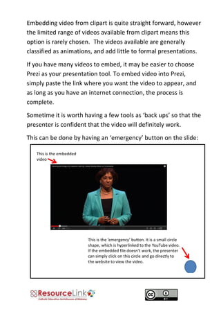 Embedding video from clipart is quite straight forward, however the limited range of videos available from clipart means this option is rarely chosen. The videos available are generally classified as animations, and add little to formal presentations. 
If you have many videos to embed, it may be easier to choose Prezi as your presentation tool. To embed video into Prezi, simply paste the link where you want the video to appear, and as long as you have an internet connection, the process is complete. 
Sometime it is worth having a few tools as ‘back ups’ so that the presenter is confident that the video will definitely work. 
This can be done by having an ‘emergency’ button on the slide: 
 