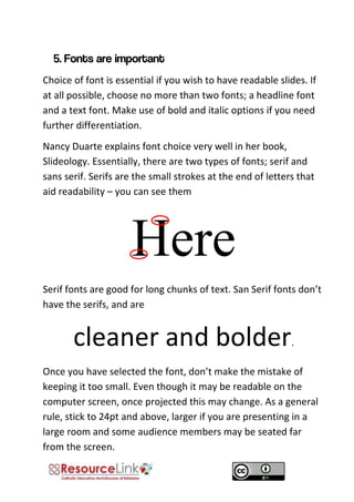 Choice of font is essential if you wish to have readable slides. If at all possible, choose no more than two fonts; a headline font and a text font. Make use of bold and italic options if you need further differentiation. 
Nancy Duarte explains font choice very well in her book, Slideology. Essentially, there are two types of fonts; serif and sans serif. Serifs are the small strokes at the end of letters that aid readability – you can see them 
Here 
Serif fonts are good for long chunks of text. San Serif fonts don’t have the serifs, and are 
cleaner and bolder. 
Once you have selected the font, don’t make the mistake of keeping it too small. Even though it may be readable on the computer screen, once projected this may change. As a general rule, stick to 24pt and above, larger if you are presenting in a large room and some audience members may be seated far from the screen.  