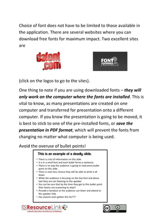 Choice of font does not have to be limited to those available in the application. There are several websites where you can download free fonts for maximum impact. Two excellent sites are 
(click on the logos to go to the sites). 
One thing to note if you are using downloaded fonts – they will only work on the computer where the fonts are installed. This is vital to know, as many presentations are created on one computer and transferred for presentation onto a different computer. If you know the presentation is going to be moved, it is best to stick to one of the pre-installed fonts, or save the presentation in PDF format, which will prevent the fonts from changing no matter what computer is being used. 
Avoid the overuse of bullet points! 
 