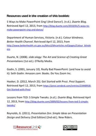 5 Ways to Make PowerPoint Sing! (And Dance!). (n.d.). Duarte Blog. Retrieved April 12, 2013, from http://blog.duarte.com/2010/01/5-ways-to- make-powerpoint-sing-and-dance/ 
Department of Human Services, Victoria. (n.d.). Colour blindness. Better Health Channel. Retrieved April 12, 2013, from http://www.betterhealth.vic.gov.au/bhcv2/bhcarticles.nsf/pages/Colour_blindness 
Duarte, N. (2008). slide:ology: The Art and Science of Creating Great Presentations (1st ed.). O’Reilly Media. 
Godin, S. (2001, January 10). Really Bad PowerPoint: (and how to avoid it): Seth Godin: Amazon.com: Books. Do You Zoom Inc. Hooker, D. (2012, March 25). Get Started with Prezi. Prezi Support. Retrieved April 12, 2013, from https://prezi.zendesk.com/entries/23448918- Get-Started-with-Prezi 
Lessons from TED: 5 Simple Tweaks. (n.d.). Duarte Blog. Retrieved April 12, 2013, from http://blog.duarte.com/2009/02/lessons-from-ted-5-simple- tweaks/ 
Reynolds, G. (2011). Presentation Zen: Simple Ideas on Presentation Design and Delivery (2nd Edition) (2nd ed.). New Riders. 
