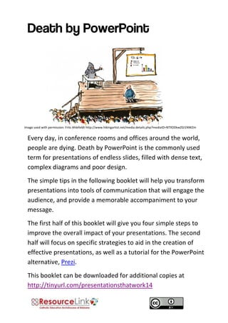 Every day, in conference rooms and offices around the world, people are dying. Death by PowerPoint is the commonly used term for presentations of endless slides, filled with dense text, complex diagrams and poor design. 
The simple tips in the following booklet will help you transform presentations into tools of communication that will engage the audience, and provide a memorable accompaniment to your message. 
The first half of this booklet will give you four simple steps to improve the overall impact of your presentations. The second half will focus on specific strategies to aid in the creation of effective presentations, as well as a tutorial for the PowerPoint alternative, Prezi. 
This booklet can be downloaded for additional copies at http://tinyurl.com/presentationsthatwork14 
Image used with permission: Frits Ahlefeldt http://www.hikingartist.net/media.details.php?mediaID=NTllODkwZGI1NWZm  