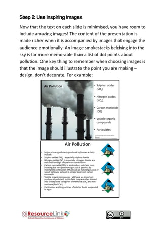Now that the text on each slide is minimised, you have room to include amazing images! The content of the presentation is made richer when it is accompanied by images that engage the audience emotionally. An image smokestacks belching into the sky is far more memorable than a list of dot points about pollution. One key thing to remember when choosing images is that the image should illustrate the point you are making – design, don’t decorate. For example: 
 