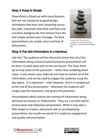 cc licensed ( BY ) flickr photo by a_whisper_of_unremitting_demand: http://flickr.com/photos/jpovey/3967341366/ 
PowerPoint is fitted out with many features that are not conducive to good design. Animations that have text swooshing across the slide, transitions that blink and flash and overdone backgrounds that distract from the text simply confuse your message. The best presentations are simple, clean and free of distractions. 
Like this! The audience will be relieved to know that all of the information being communicated during the presentation will be theirs to walk away with at the conclusion. This frees them up to truly listen to the presenter – rather than scribbling down notes. It also means your slides do not have to contain all of the information, and can be used to engage the audience using the tips above. It is important – vital! However, that it is handed out at the end of the presentation – otherwise the audience will simply read the document, and ignore the presenter. 
Presentations which contain the entirety of information being delivered are known as ‘slideuments’. They are a terrible hybrid of document and slideshow presentation. While it may take a little longer to create a document and an accompanying presentation, the results are worth it in audience engagement and quality communication.  