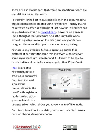 There are also mobile apps that create presentations, which are useful if you are on the move. 
PowerPoint is the best known application in this area. Amazing presentations can be created using PowerPoint – Nancy Duarte has created an amazing example of just how far PowerPoint can be pushed, which can be viewed here. PowerPoint is easy to use, although it can sometimes be a little unreliable when embedding video, (more on this later) and many of its pre- designed themes and templates are less than appealing. 
Keynote is only available to those operating on the Mac platform. It performs the same role as PowerPoint, however some argue its design is sleeker and it is known to be able to handle video and music files more capably than PowerPoint. 
Prezi is a relative newcomer, but it is growing in popularity. Prezi is online, and stores your presentations ‘in the cloud’, although for a modest subscription you can download a desktop editor, which allows you to work in an offline mode. 
Prezi is not based on linear slides, but has an unlimited canvas, onto which you place your content. 
 