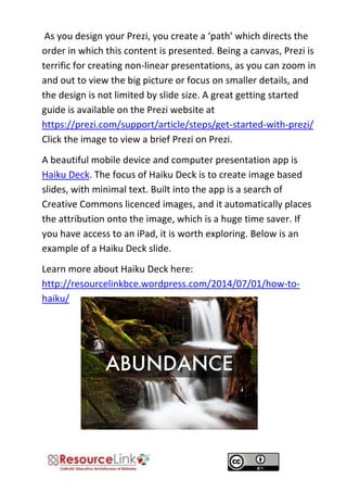 As you design your Prezi, you create a ‘path’ which directs the order in which this content is presented. Being a canvas, Prezi is terrific for creating non-linear presentations, as you can zoom in and out to view the big picture or focus on smaller details, and the design is not limited by slide size. A great getting started guide is available on the Prezi website at https://prezi.com/support/article/steps/get-started-with-prezi/ Click the image to view a brief Prezi on Prezi. 
A beautiful mobile device and computer presentation app is Haiku Deck. The focus of Haiku Deck is to create image based slides, with minimal text. Built into the app is a search of Creative Commons licenced images, and it automatically places the attribution onto the image, which is a huge time saver. If you have access to an iPad, it is worth exploring. Below is an example of a Haiku Deck slide. 
Learn more about Haiku Deck here: http://resourcelinkbce.wordpress.com/2014/07/01/how-to- haiku/ 
 