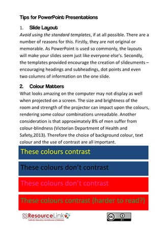 1. Avoid using the standard templates, if at all possible. There are a number of reasons for this. Firstly, they are not original or memorable. As PowerPoint is used so commonly, the layouts will make your slides seem just like everyone else’s. Secondly, the templates provided encourage the creation of slideuments – encouraging headings and subheadings, dot points and even two columns of information on the one slide. What looks amazing on the computer may not display as well when projected on a screen. The size and brightness of the room and strength of the projector can impact upon the colours, rendering some colour combinations unreadable. Another consideration is that approximately 8% of men suffer from colour-blindness (Victorian Department of Health and Safety,2013). Therefore the choice of background colour, text colour and the use of contrast are all important. 
These colours don’t contrast 
These colours contrast 
These colours don’t contrast 
These colours contrast (harder to read?)  