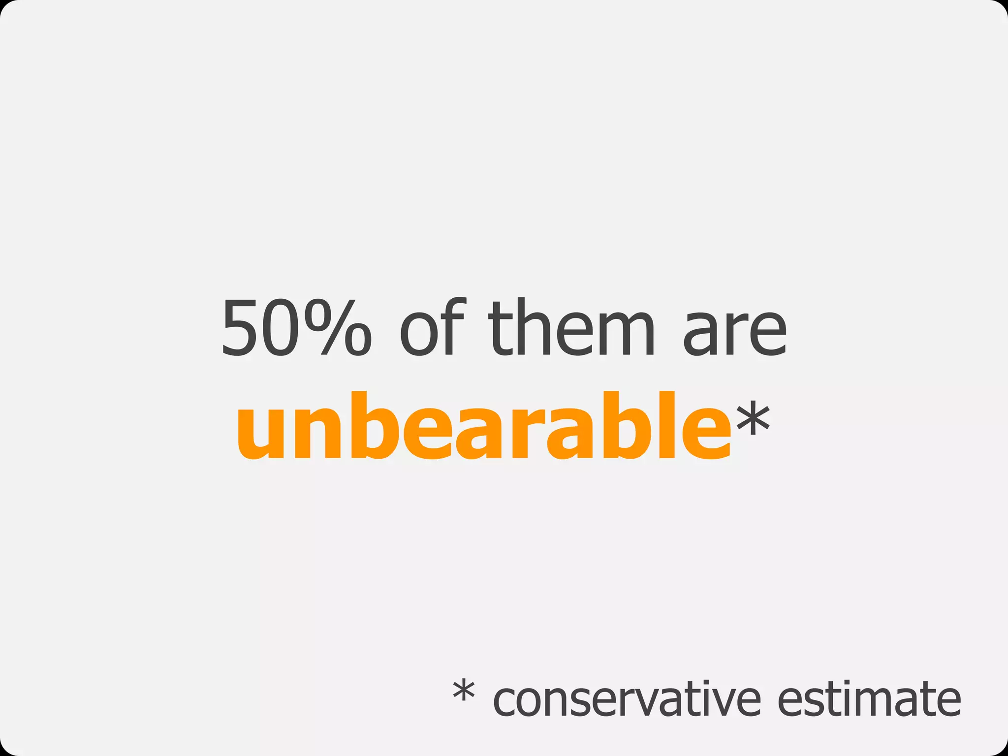 50% of them are
unbearable*
* conservative estimate
 