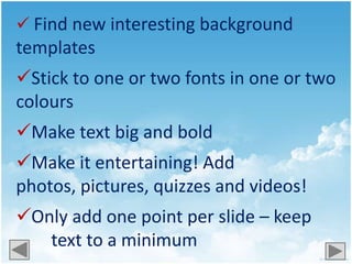  Find new interesting background
templates
Stick to one or two fonts in one or two
colours
Make text big and bold
Make it entertaining! Add
photos, pictures, quizzes and videos!
Only add one point per slide – keep
   text to a minimum
 