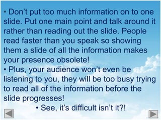 • Don’t put too much information on to one
slide. Put one main point and talk around it
rather than reading out the slide. People
read faster than you speak so showing
them a slide of all the information makes
your presence obsolete!
• Plus, your audience won’t even be
listening to you, they will be too busy trying
to read all of the information before the
slide progresses!
          • See, it’s difficult isn’t it?!
 