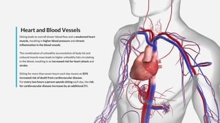 Heart and Blood Vessels
Sitting leads to overall slower blood flow and a weakened heart
muscle, resulting in higher blood pressure and chronic
inflammation in the blood vessels.
The combination of unhealthy accumulation of body fat and
reduced muscle mass leads to higher unhealthy fats circulating
in the blood, resulting in an increased risk for heart attack and
stroke.
Sitting for more than seven hours each day means an 85%
increased risk of death from cardiovascular disease.
For every two hours a person spends sitting each day, the risk
for cardiovascular disease increases by an additional 5%.
 