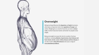 Overweight
Sitting too long influences the dopamine and leptin hormones,
which play an important role in the regulation of hunger and
satiety. Weight gain as a result of inactivity can start a vicious
cycle, in which it becomes harder and harder for people to lose
weight.
Being overweight increases the risk of a number of serious
conditions, including diabetes, hypertension, heart disease and
heart attack, stroke, cancer, kidney disease and liver disease; it
can also result in sleep disturbances and cause a range of
musculoskeletal problems.
 