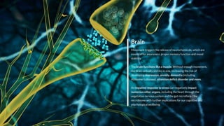 Brain
Movement triggers the release of neurochemicals, which are
essential for awareness, proper memory function and mood
stability.
The brain functions like a muscle. Without enough movement,
the brain virtually shrinks in size, increasing the risk of
developing depression, anxiety, dementia (including
Alzheimer’s disease), attention deficit disorder and more.
An impaired response to stress can negatively impact
numerous other organs, including the heart through the
vegetative nervous system and the gut microflora / the
microbiome with further implications for our cognitive and
psychological wellbeing.
 
