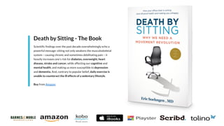 Death by Sitting - The Book
Scientific findings over the past decade overwhelmingly echo a
powerful message: sitting not only weakens the musculoskeletal
system – causing chronic and sometimes debilitating pain – it
heavily increases one’s risk for diabetes, overweight, heart
disease, stroke and cancer, while affecting our cognitive and
mental health, and making us more susceptible to depression
and dementia. And, contrary to popular belief, daily exercise is
unable to counteract the ill effects of a sedentary lifestyle.
Buy from Amazon
 