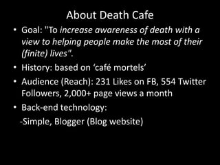 About Death Cafe
• Goal: "To increase awareness of death with a
   view to helping people make the most of their
   (finite) lives".
• History: based on ‘café mortels’
• Audience (Reach): 231 Likes on FB, 554 Twitter
   Followers, 2,000+ page views a month
• Back-end technology:
  -Simple, Blogger (Blog website)
 