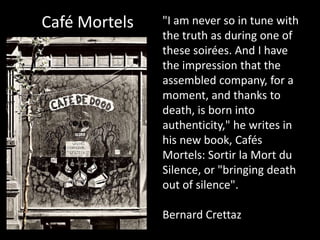 Café Mortels   "I am never so in tune with
               the truth as during one of
               these soirées. And I have
               the impression that the
               assembled company, for a
               moment, and thanks to
               death, is born into
               authenticity," he writes in
               his new book, Cafés
               Mortels: Sortir la Mort du
               Silence, or "bringing death
               out of silence".

               Bernard Crettaz
 