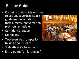 Recipe Guide
• Contains basic guide on how
  to set up, advertise, space
  guidelines, evaluation
  forms, menu, conversation
  prompts, schedule
• Confidential space
• Manifesto
• Two exercise prompts for
  talking about Death-
• ¾ death ¼ life formula
• Entry point: “on letting go”
 