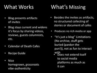 What Works                        What’s Missing
• Blog presents artifacts         • Besides the invites as artifacts,
  of invites                        no structured collecting of
                                    stories or document of cafes
• Blog stays current and widens
  it’s focus by sharing videos,   • Produces no rich media or app
  reviews, guests columnists,
                                  • “It’s just a blog” Limitations
  etc.
                                     (No archive, stuff gets
• Calendar of Death Cafes            buried (pardon the
                                     pun!)), not as fun to interact
• Recipe Guide                       with
                                    • Does not extend itself
                                       to social media
• Nice
                                       platforms as much as
  homegrown, grassroots
                                       it can
  vibe-authenticity
 